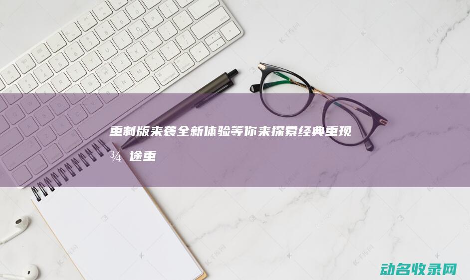 重制版来袭 全新体验等你来探索 经典重现 征途 (重制版来袭全屏怎么开)