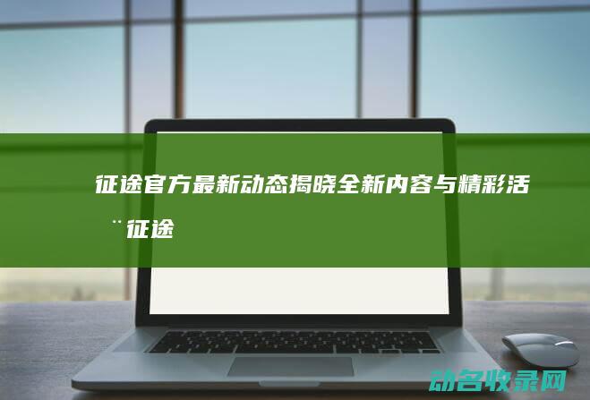 征途官方最新动态揭晓全新内容与精彩活动 (征途最新官网)