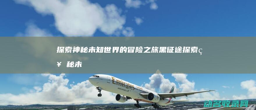 探索神秘未知世界的冒险之旅 黑征途 (探索神秘未知的世界)