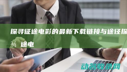 探寻征途电影的最新下载链接与途径 (探寻征途电影在线观看)