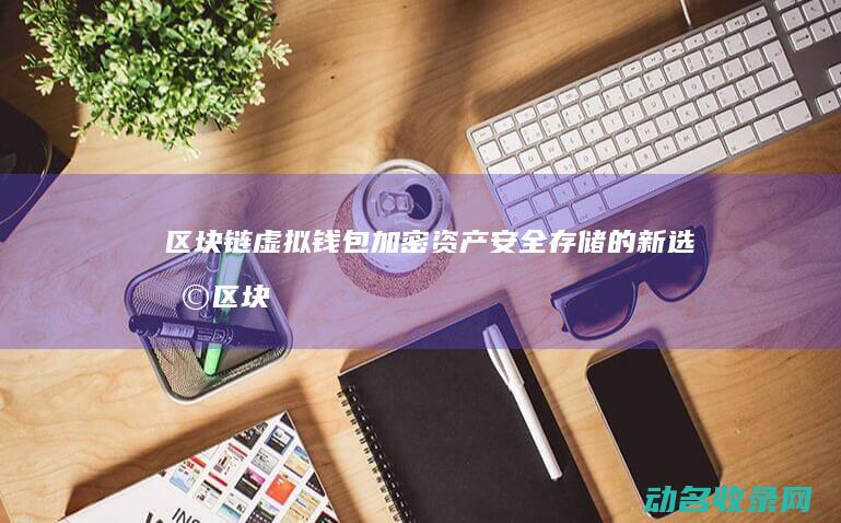 区块链虚拟钱包 加密资产安全存储的新选择 (区块链虚拟钱包是什么)