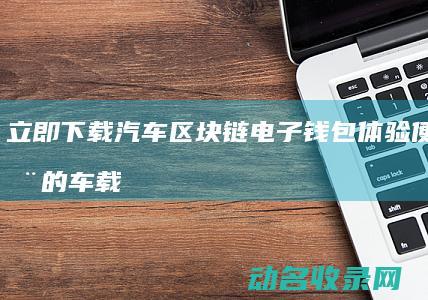 立即下载汽车区块链电子钱包 体验便捷安全的车载支付服务 (下载汽车下载)