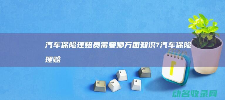 汽车保险理赔员需要哪方面知识? (汽车保险理赔多久到账)